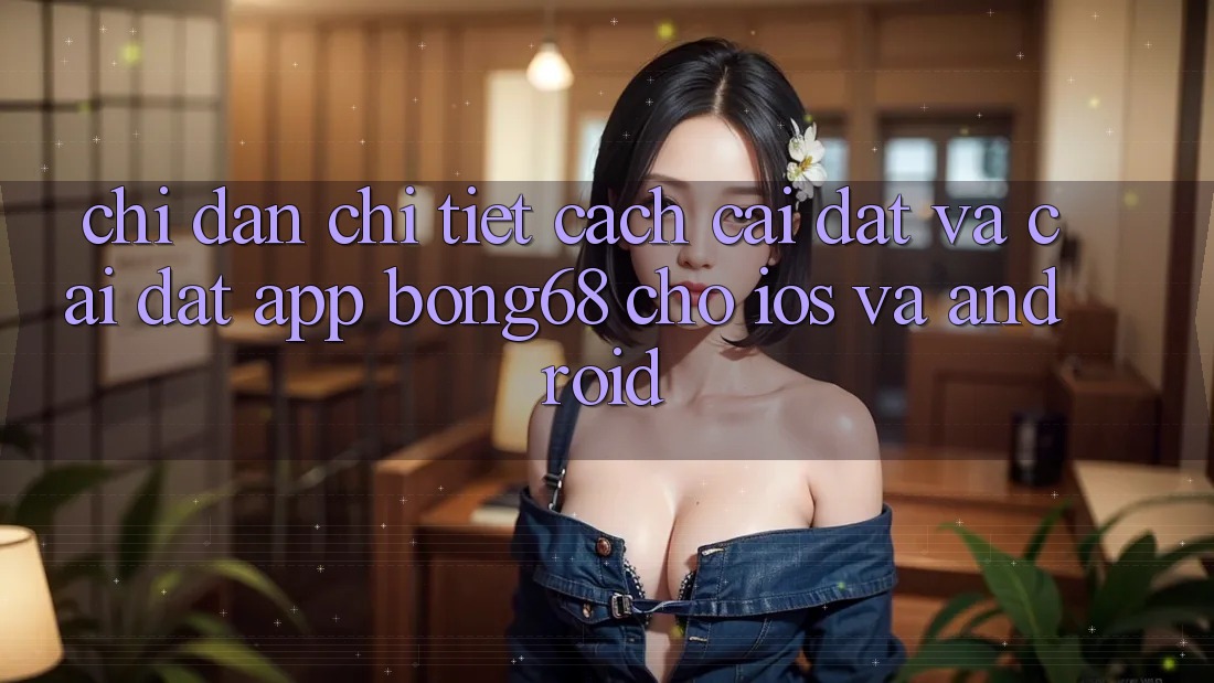 Chỉ dẫn Chi Tiết Cách Cài đặt Và Cài Đặt App Bong68 Cho iOS Và Android