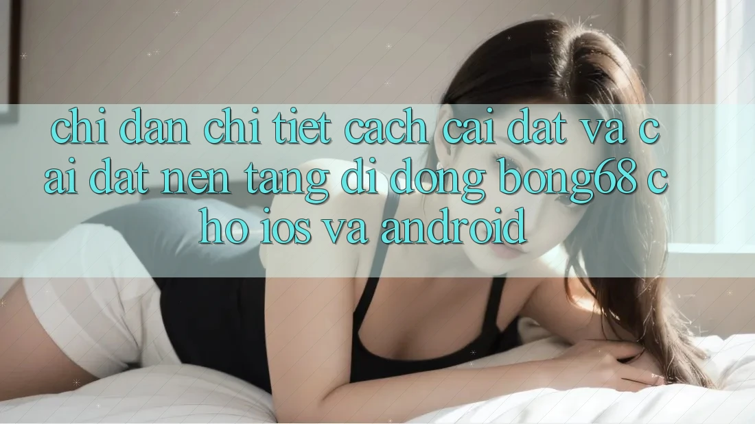 Chỉ dẫn Chi Tiết Cách Cài đặt Và Cài Đặt Nền tảng di động Bong68 Cho iOS Và Android