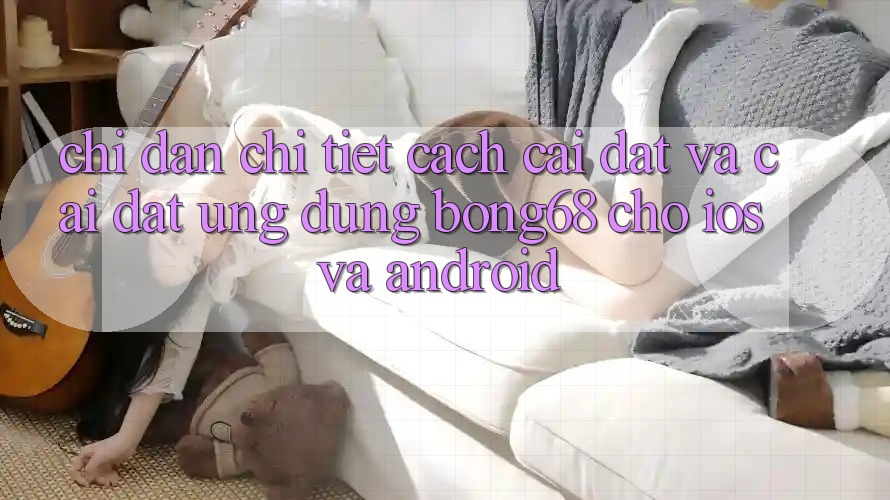 Chỉ dẫn Chi Tiết Cách Cài đặt Và Cài Đặt Ứng Dụng Bong68 Cho iOS Và Android