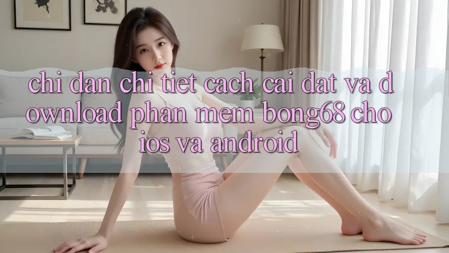 Chỉ dẫn Chi Tiết Cách Cài đặt Và Download Phần mềm Bong68 Cho iOS Và Android