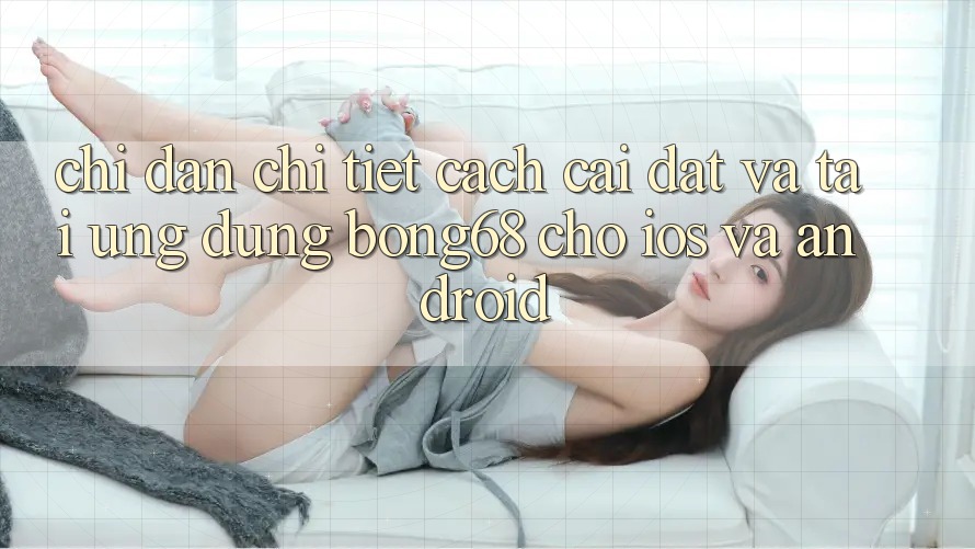 Chỉ dẫn Chi Tiết Cách Cài đặt Và Tải Ứng Dụng Bong68 Cho iOS Và Android