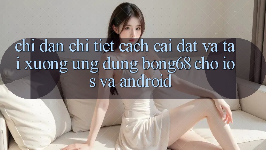 Chỉ dẫn Chi Tiết Cách Cài đặt Và Tải xuống Ứng Dụng Bong68 Cho iOS Và Android