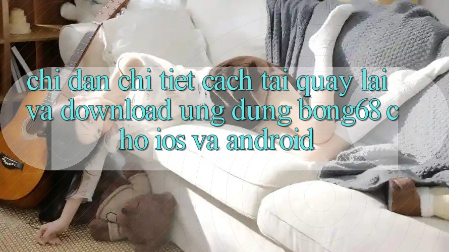 Chỉ dẫn Chi Tiết Cách Tải quay lại Và Download Ứng Dụng Bong68 Cho iOS Và Android