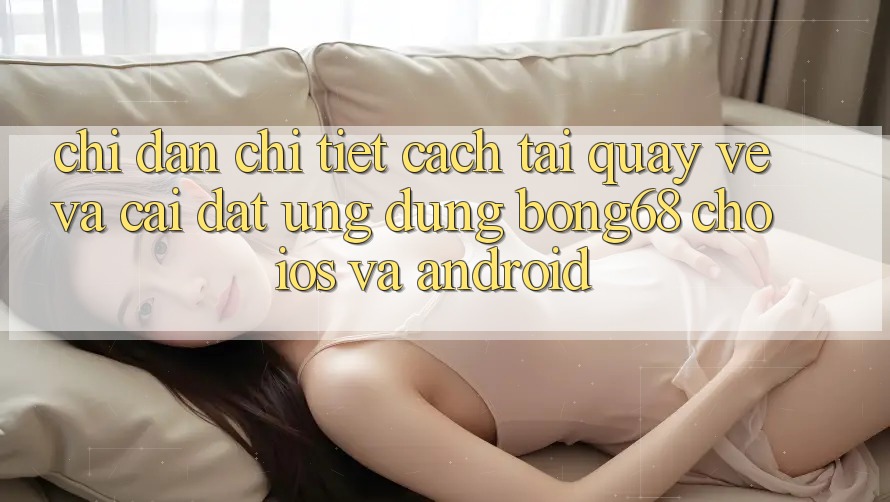 Chỉ dẫn Chi Tiết Cách Tải quay về Và Cài Đặt Ứng Dụng Bong68 Cho iOS Và Android