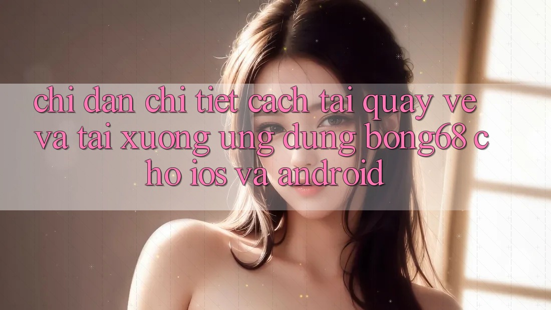 Chỉ dẫn Chi Tiết Cách Tải quay về Và Tải xuống Ứng Dụng Bong68 Cho iOS Và Android