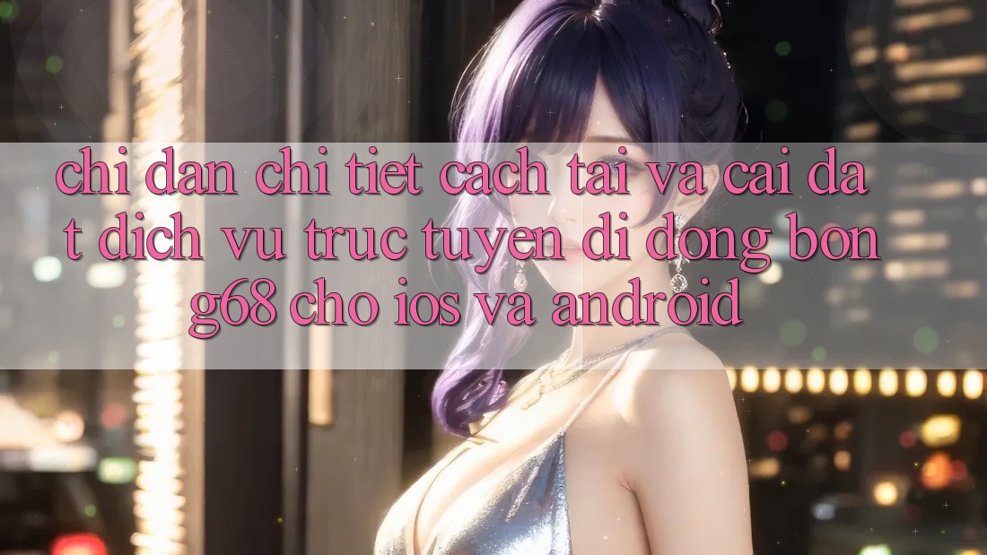 Chỉ dẫn Chi Tiết Cách Tải Và Cài Đặt Dịch vụ trực tuyến di động Bong68 Cho iOS Và Android