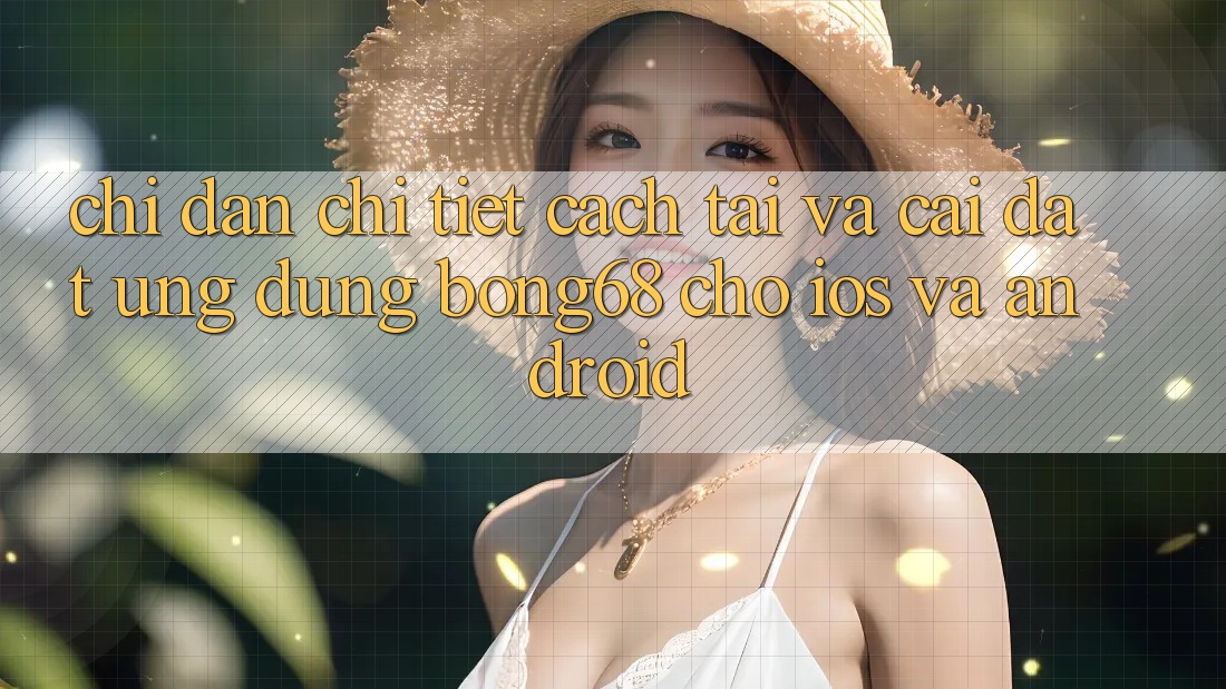 Chỉ dẫn Chi Tiết Cách Tải Và Cài Đặt Ứng Dụng Bong68 Cho iOS Và Android