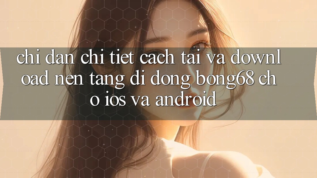 Chỉ dẫn Chi Tiết Cách Tải Và Download Nền tảng di động Bong68 Cho iOS Và Android Chỉ dẫn Chi Tiết Cách Tải Và Download Nền tảng di động Bong68 Cho iOS Và Android