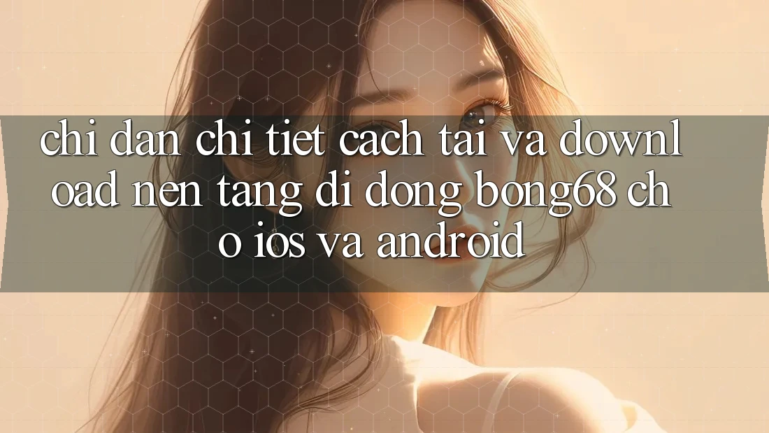Chỉ dẫn Chi Tiết Cách Tải Và Download Nền tảng di động Bong68 Cho iOS Và Android