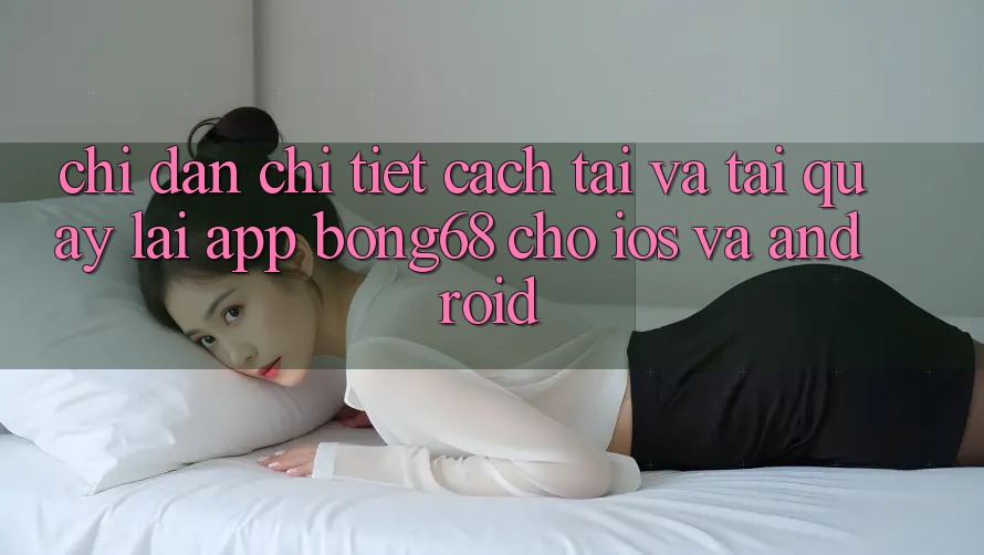 Chỉ dẫn Chi Tiết Cách Tải Và Tải quay lại App Bong68 Cho iOS Và Android