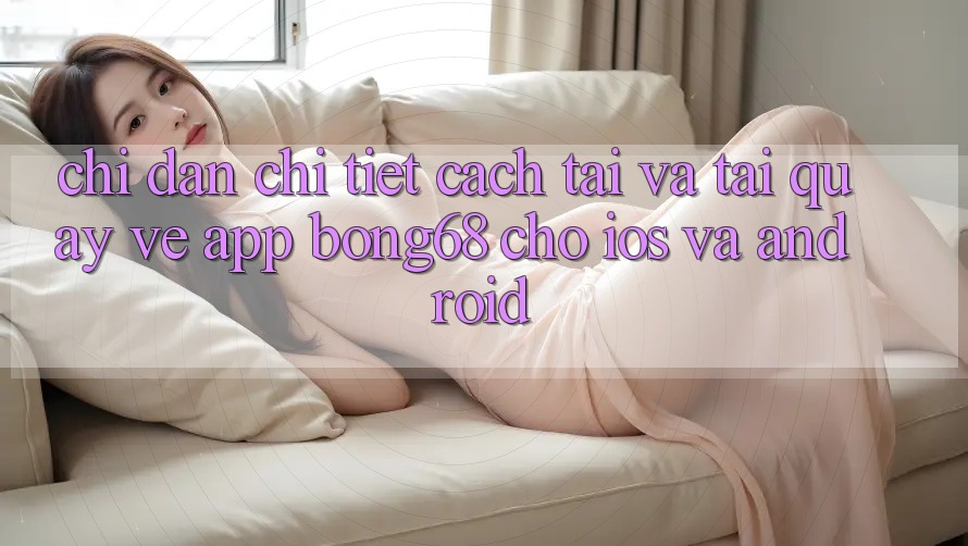 Chỉ dẫn Chi Tiết Cách Tải Và Tải quay về App Bong68 Cho iOS Và Android