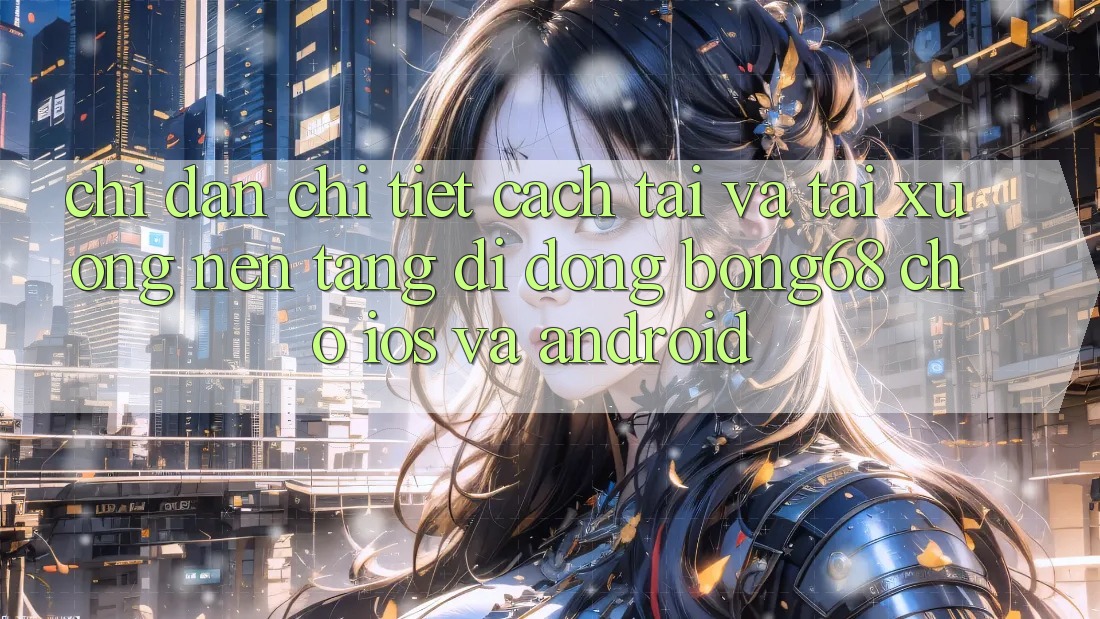 Chỉ dẫn Chi Tiết Cách Tải Và Tải xuống Nền tảng di động Bong68 Cho iOS Và Android Chỉ dẫn Chi Tiết Cách Tải Và Tải xuống Nền tảng di động Bong68 Cho iOS Và Android