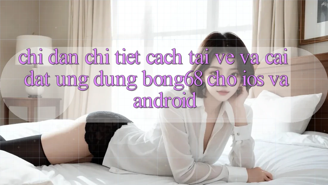 Chỉ dẫn Chi Tiết Cách Tải về Và Cài Đặt Ứng Dụng Bong68 Cho iOS Và Android
