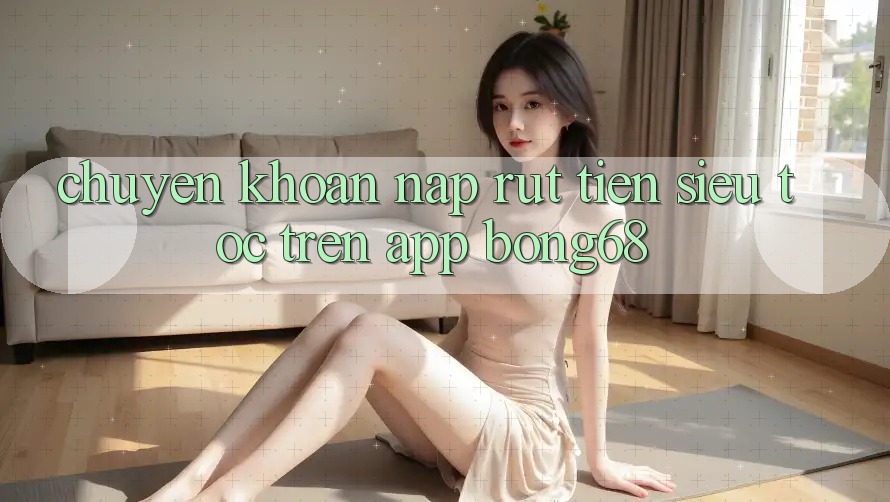 Chuyển khoản Nạp Rút Tiền Siêu Tốc Trên App Bong68 Chuyển khoản Nạp Rút Tiền Siêu Tốc Trên App Bong68