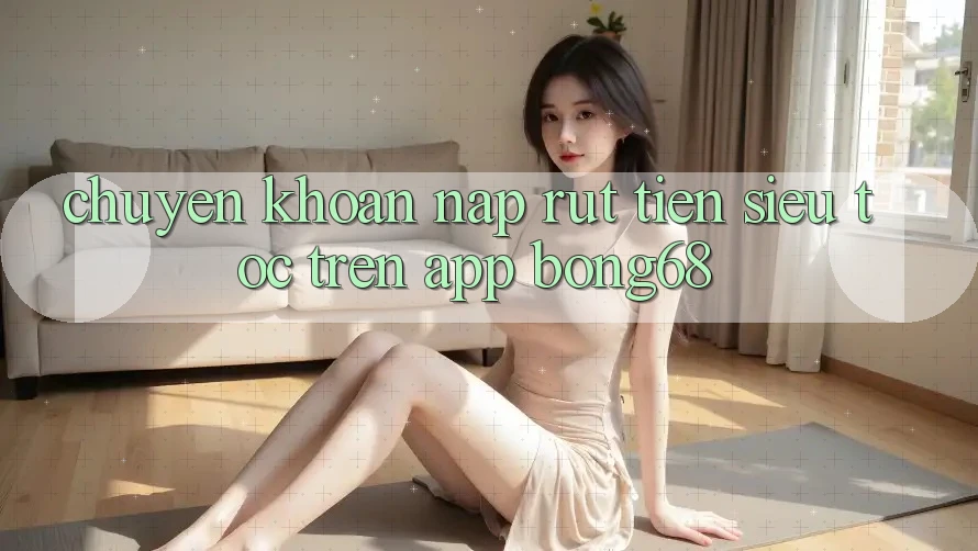 Chuyển khoản Nạp Rút Tiền Siêu Tốc Trên App Bong68