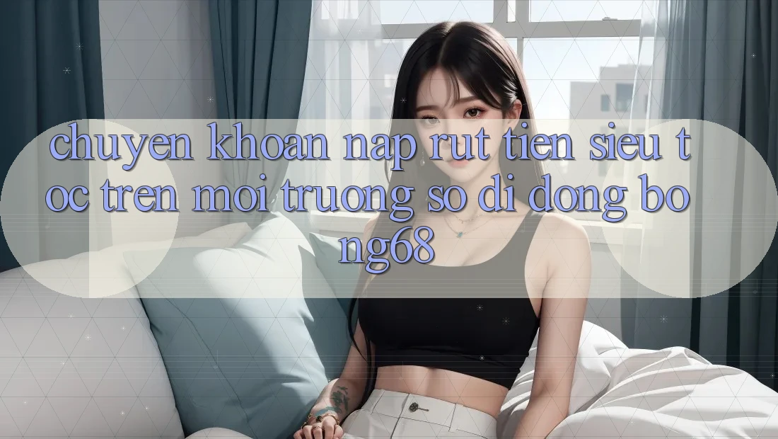 Chuyển khoản Nạp Rút Tiền Siêu Tốc Trên Môi trường số di động Bong68 Chuyển khoản Nạp Rút Tiền Siêu Tốc Trên Môi trường số di động Bong68