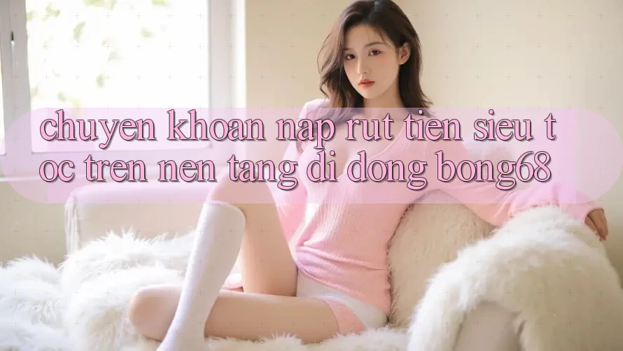 Chuyển khoản Nạp Rút Tiền Siêu Tốc Trên Nền tảng di động Bong68
