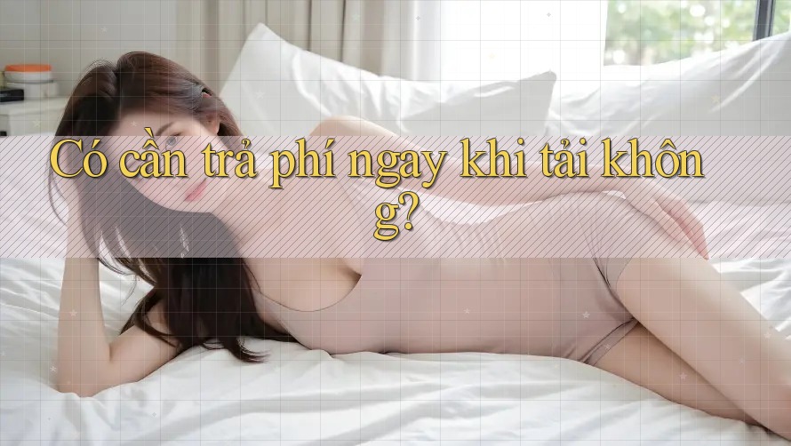 Có cần trả phí ngay khi tải không?