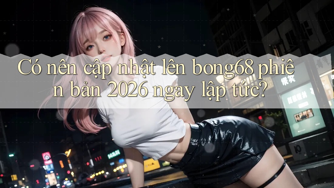 Có nên cập nhật lên bong68 phiên bản 2026 ngay lập tức? Có nên cập nhật lên bong68 phiên bản 2026 ngay lập tức?