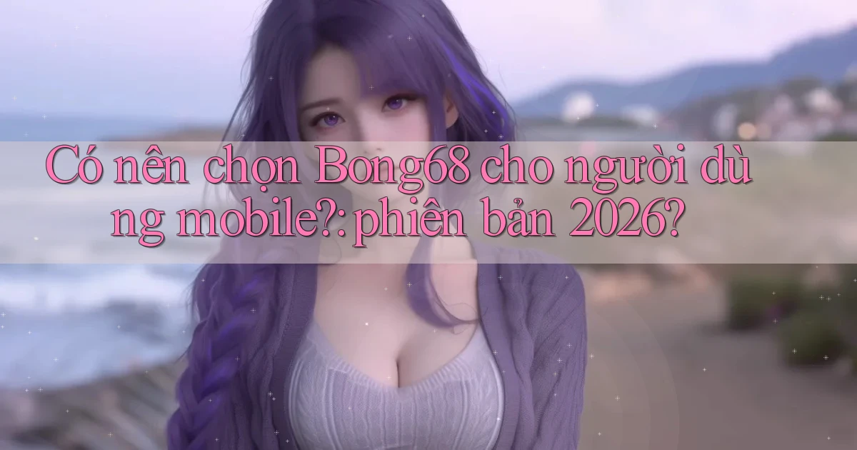 Có nên chọn Bong68 cho người dùng mobile phiên bản 2026