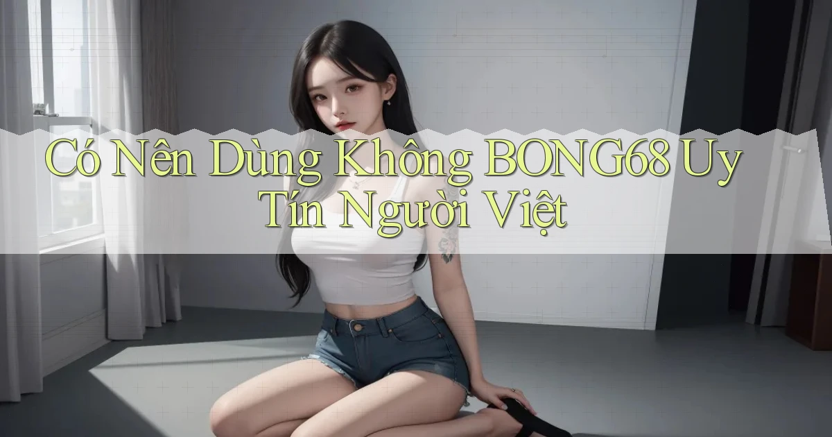 có nên dùng không bong68 uy tín người việt