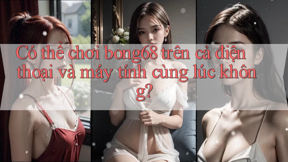 Có thể chơi bong68 trên cả điện thoại và máy tính cùng lúc không? Có thể chơi bong68 trên cả điện thoại và máy tính cùng lúc không?