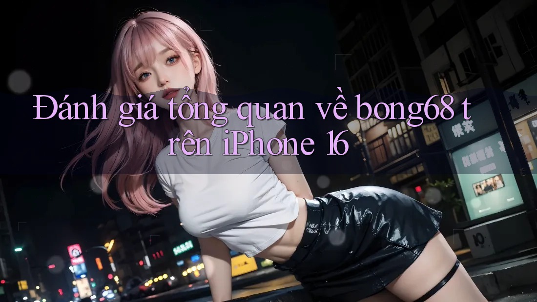 Đánh giá tổng quan về bong68 trên iPhone 16