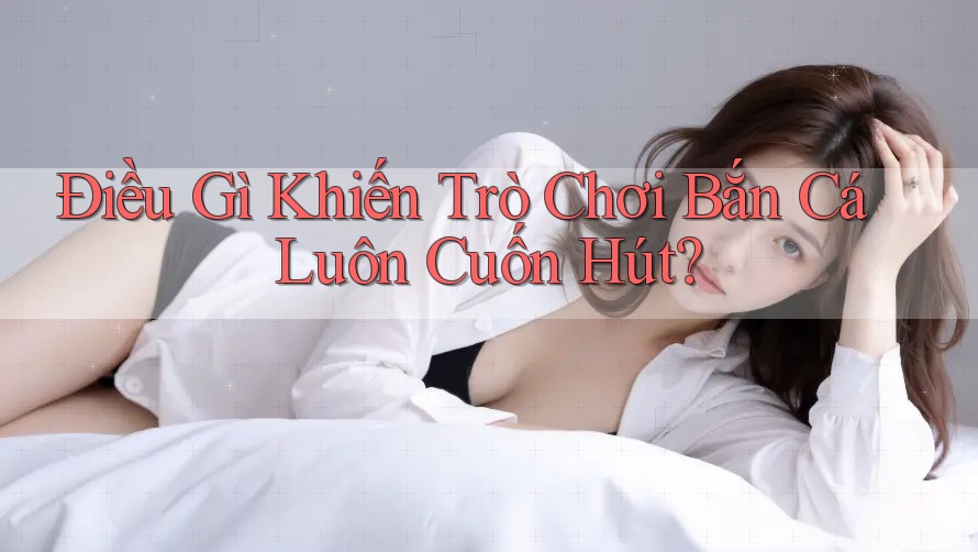Điều Gì Khiến Trò Chơi Bắn Cá Luôn Cuốn Hút?