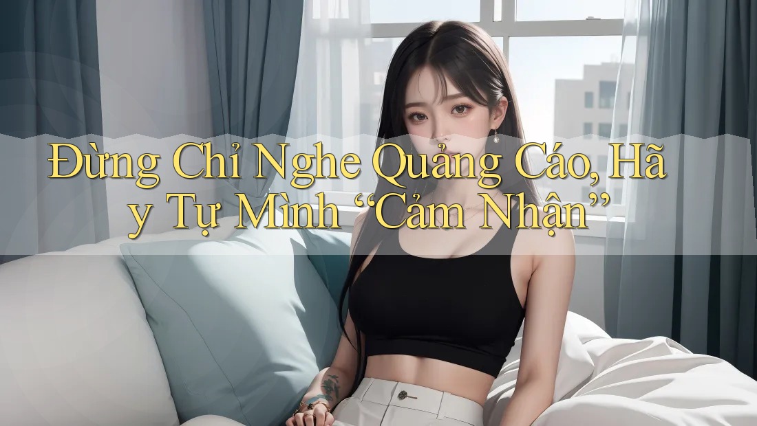 Đừng Chỉ Nghe Quảng Cáo, Hãy Tự Mình “Cảm Nhận”