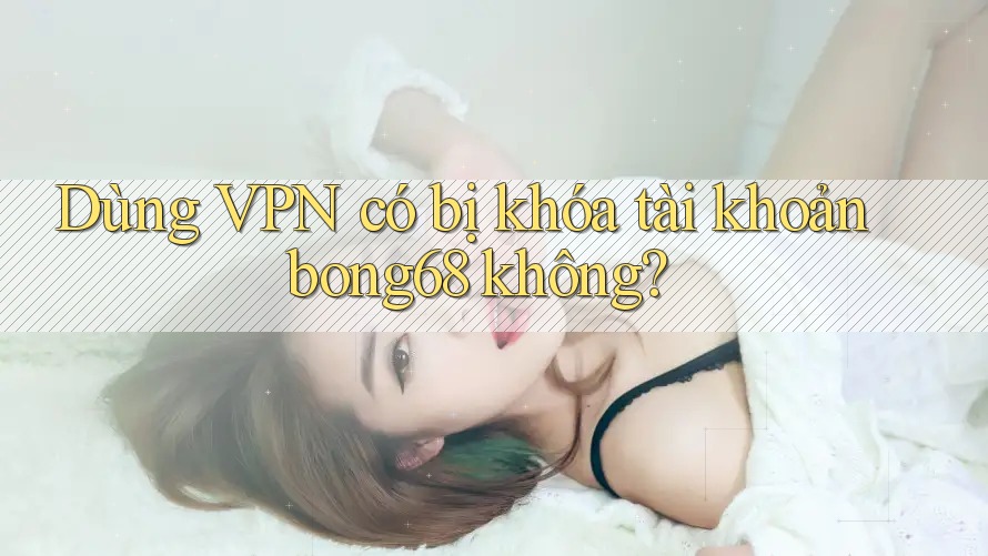 Dùng VPN có bị khóa tài khoản bong68 không?
