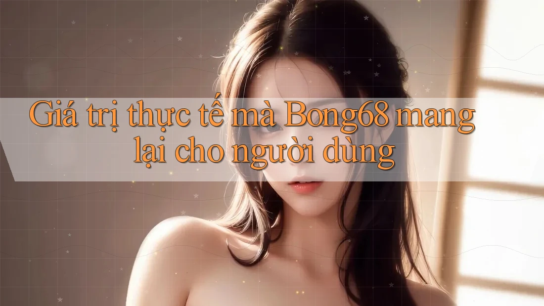 Giá trị thực tế mà Bong68 mang lại cho người dùng Giá trị thực tế mà Bong68 mang lại cho người dùng