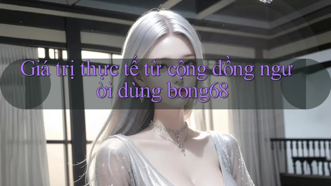 Giá trị thực tế từ cộng đồng người dùng bong68