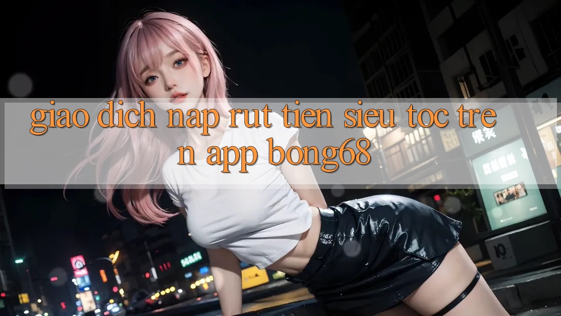 Giao Dịch Nạp Rút Tiền Siêu Tốc Trên App Bong68