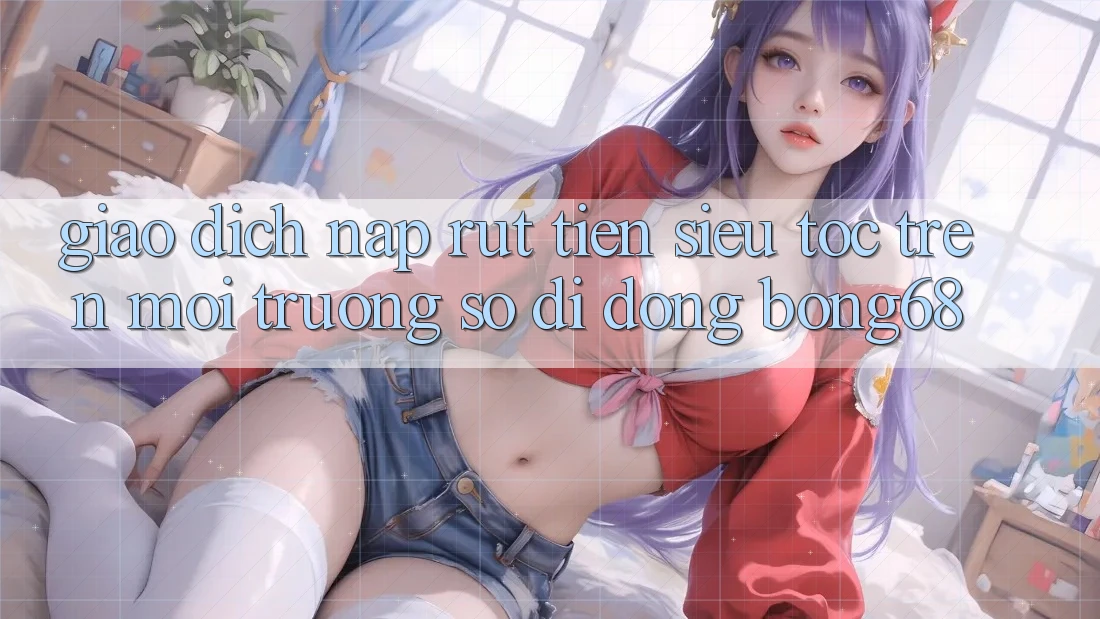 Giao Dịch Nạp Rút Tiền Siêu Tốc Trên Môi trường số di động Bong68