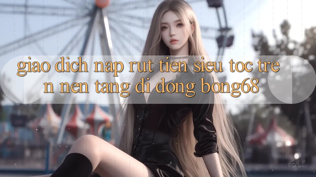 Giao Dịch Nạp Rút Tiền Siêu Tốc Trên Nền tảng di động Bong68