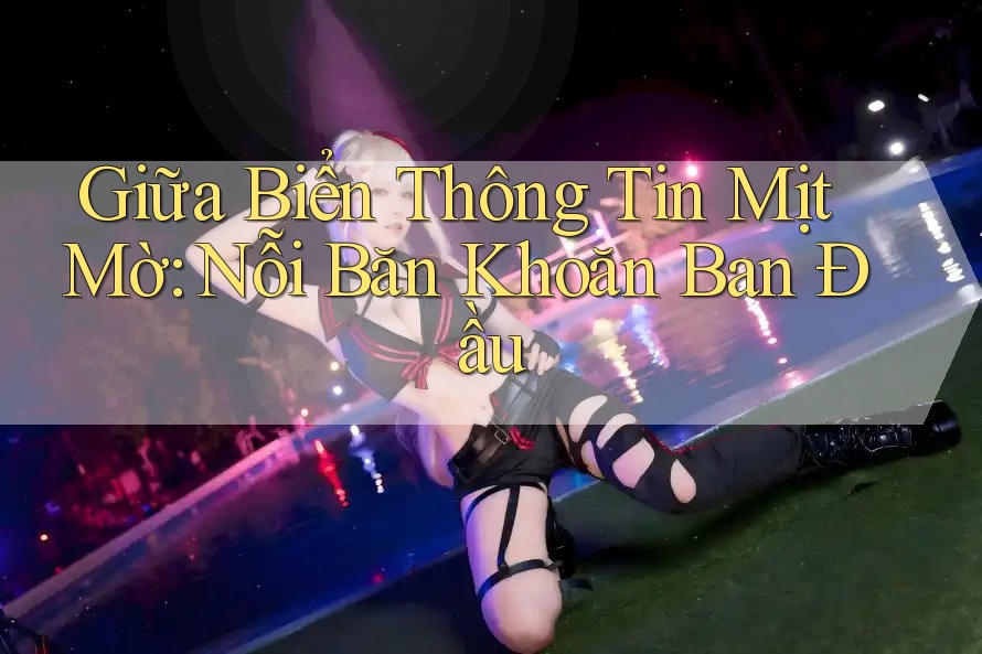Giữa Biển Thông Tin Mịt Mờ: Nỗi Băn Khoăn Ban Đầu Giữa Biển Thông Tin Mịt Mờ: Nỗi Băn Khoăn Ban Đầu