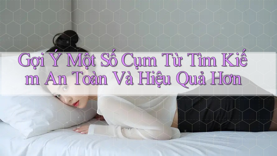 Gợi Ý Một Số Cụm Từ Tìm Kiếm An Toàn Và Hiệu Quả Hơn