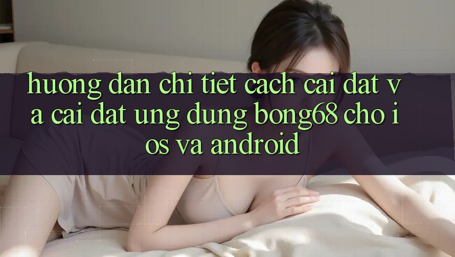 Hướng Dẫn Chi Tiết Cách Cài đặt Và Cài Đặt Ứng Dụng Bong68 Cho iOS Và Android