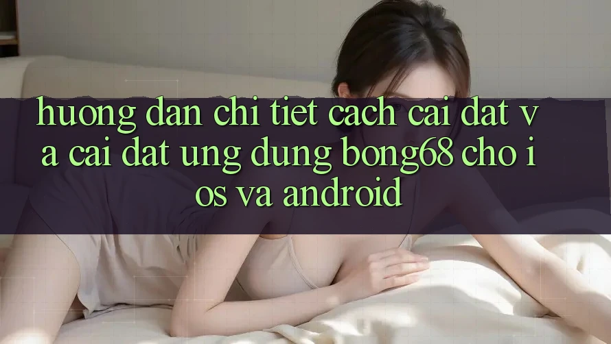 Hướng Dẫn Chi Tiết Cách Cài đặt Và Cài Đặt Ứng Dụng Bong68 Cho iOS Và Android