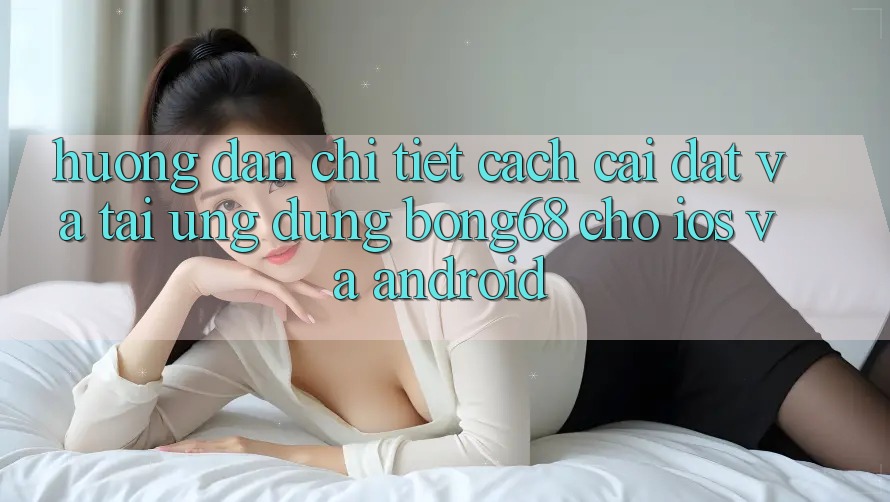 Hướng Dẫn Chi Tiết Cách Cài đặt Và Tải Ứng Dụng Bong68 Cho iOS Và Android