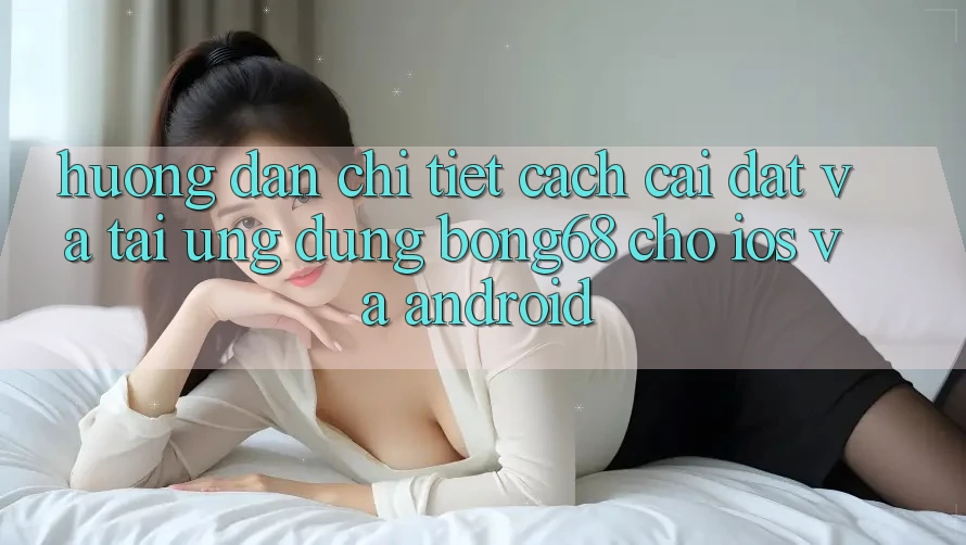 Hướng Dẫn Chi Tiết Cách Cài đặt Và Tải Ứng Dụng Bong68 Cho iOS Và Android