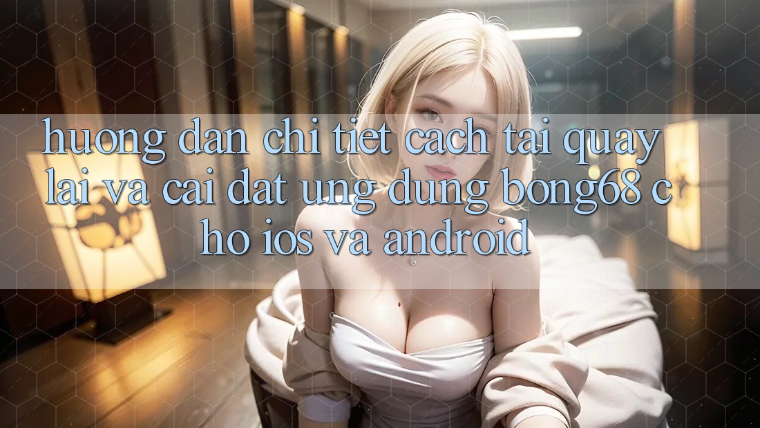 Hướng Dẫn Chi Tiết Cách Tải quay lại Và Cài Đặt Ứng Dụng Bong68 Cho iOS Và Android