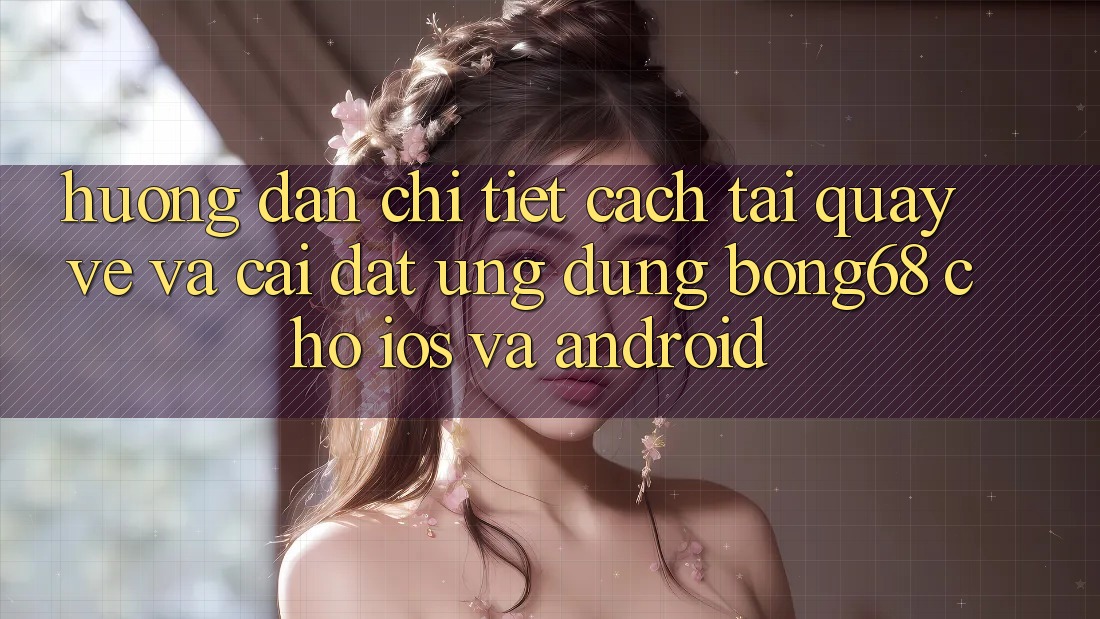 Hướng Dẫn Chi Tiết Cách Tải quay về Và Cài Đặt Ứng Dụng Bong68 Cho iOS Và Android
