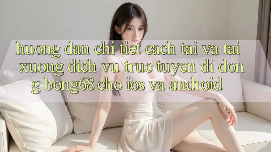 Hướng Dẫn Chi Tiết Cách Tải Và Tải xuống Dịch vụ trực tuyến di động Bong68 Cho iOS Và Android