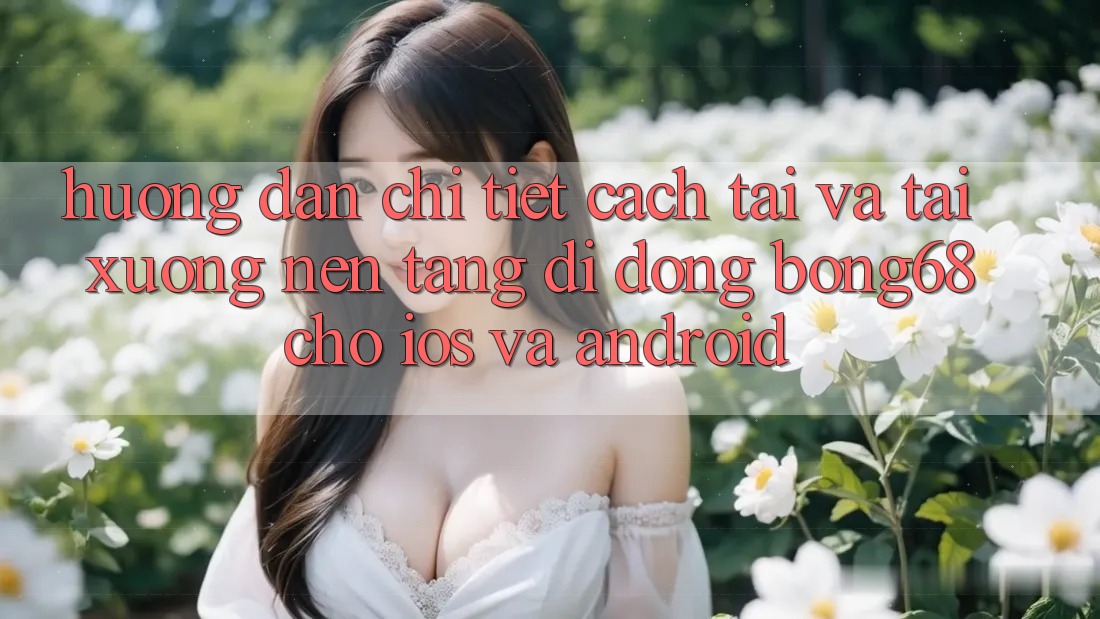 Hướng Dẫn Chi Tiết Cách Tải Và Tải xuống Nền tảng di động Bong68 Cho iOS Và Android