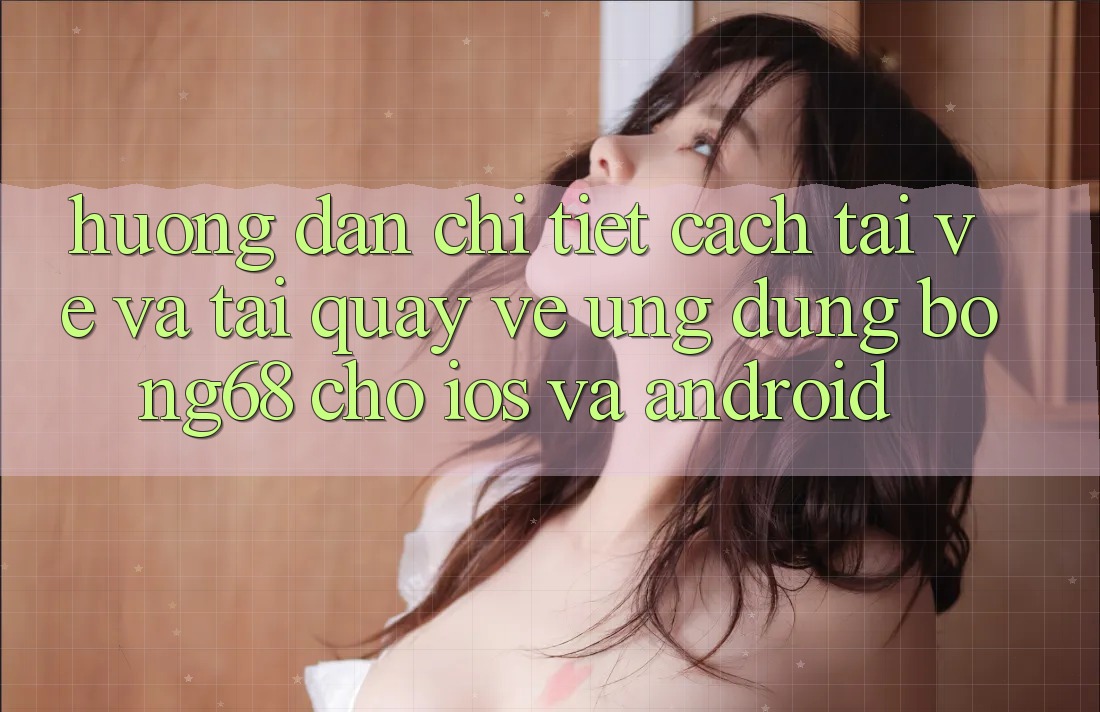 Hướng Dẫn Chi Tiết Cách Tải về Và Tải quay về Ứng Dụng Bong68 Cho iOS Và Android
