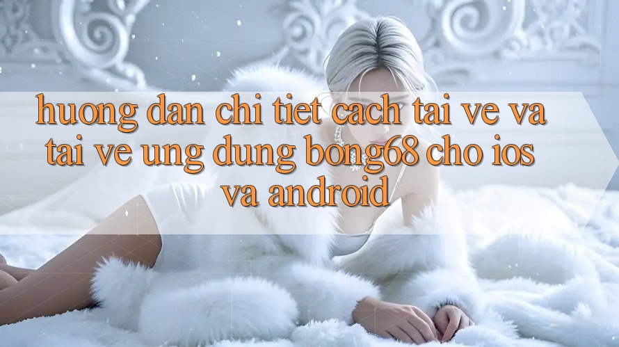 Hướng Dẫn Chi Tiết Cách Tải về Và Tải về Ứng Dụng Bong68 Cho iOS Và Android