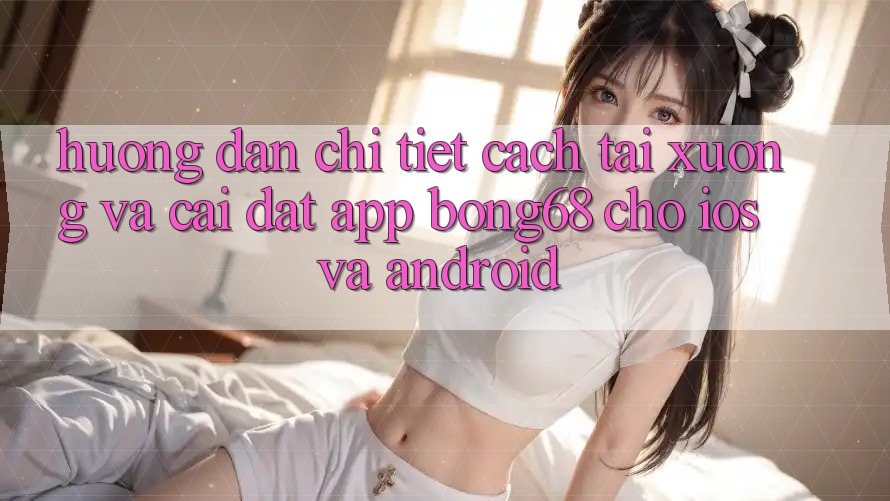 Hướng Dẫn Chi Tiết Cách Tải xuống Và Cài Đặt App Bong68 Cho iOS Và Android