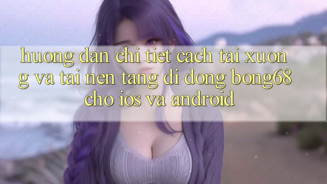 Hướng Dẫn Chi Tiết Cách Tải xuống Và Tải Nền tảng di động Bong68 Cho iOS Và Android