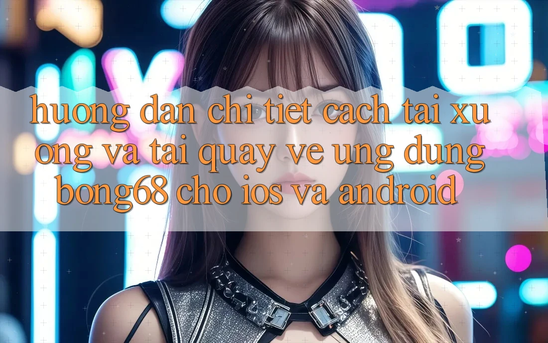 Hướng Dẫn Chi Tiết Cách Tải xuống Và Tải quay về Ứng Dụng Bong68 Cho iOS Và Android